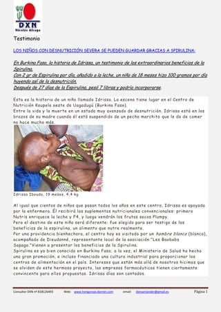 Consultor DXN nº 818126493 Web: www.hongorojo.dxnnet.com email: dxnsantander@gmail.es Página 1
Testimonio
LOS NIÑOS CON DESNUTRICIÓN SEVERA SE PUEDEN GUARDAR GRACIAS A SPIRULINA:
En Burkina Faso, la historia de Idrissa, un testimonio de los extraordinarios beneficios de la
Spirulina.
Con 2 gr de Espirulina por día, añadido a la leche, un niño de 18 meses hizo 100 gramos por día
huyendo así de la desnutrición.
Después de 27 días de la Espirulina, pesó 7 libras y podría incorporarse.
Esta es la historia de un niño llamado Idrissa. La escena tiene lugar en el Centro de
Nutrición Koupela oeste de Uagadugú (Burkina Faso).
Entre la vida y la muerte en un estado muy avanzado de desnutrición, Idrissa está en los
brazos de su madre cuando él está suspendido de un pecho marchito que le da de comer
no hace mucho más.
Idrissa Iboudo, 19 meses, 4,4 kg
Al igual que cientos de niños que pasan todos los años en este centro, Idrissa es apoyada
por la enfermera. Él recibirá los suplementos nutricionales convencionales: primero
Nutris enriquece la leche y F4, y luego vendrán los frutos secos Plumpy.
Pero el destino de este niño será diferente: fue elegido para ser testigo de los
beneficios de la espirulina, un alimento que nutre realmente.
Por una providencia bienhechora, el centro hoy es visitado por un hombre blanco (blanco),
acompañado de Dieudonné, representante local de la asociación "Les Baobabs
Sapaga."Vienen a presentar los beneficios de la Spirulina.
Spirulina es ya bien conocido en Burkina Faso; a la vez, el Ministerio de Salud ha hecho
una gran promoción, e incluso financiado una cultura industrial para proporcionar los
centros de alimentación en el país. Intereses que están más allá de nosotros hicimos que
se olviden de este hermoso proyecto, las empresas farmacéuticas tienen ciertamente
convincente para ellos propuestas. Idrissa días son contados.
 