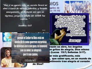 ¿Te has preguntado alguna vez
cómo se siente Dios ante
tanto dolor y sufrimiento, ante
tanta injusticia que el pecado
ha traído a este mundo?
(Jeremías 13:17).
Cada vez que compartimos el
Evangelio con otros, el Cielo
mira expectante, anhelando
que la persona abra su
corazón y acepte la
Salvación.
Cuando un corazón se abre, los ángeles
prorrumpen en gritos de alegría. Dios mismo
canta de gozo (Lucas 15:7; Sofonías 3:17).
¿Qué puede ser más gratificante, más
reconfortante, que saber que, en un mundo de
tristeza, tu testimonio trae alegría al corazón
de Dios?
 