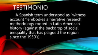 TESTIMONIO
A Spanish term understood as “witness
account “,embodies a narrative research
methodology rooted in Latin American
history (against the backdrop of social
inequality that has plagued the region
since the 1950’s).
 