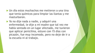 Un día estos muchachos me metieron a una tina
que tenia químicos para limpiar las llantas y me
masturbaron.
 Yo no dije nada a nadie, y adquirí una
enfermedad, le dije a mi madre que tal vez me
había sentado en un lugar afectado, me tuvieron
que aplicar penicilina, estuve con 15 días con
picazón, fue muy incomodo, pero no deje de ir a
la escuela ni al trabajo.
 