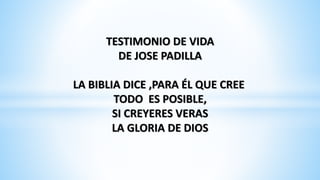 TESTIMONIO DE VIDA 
DE JOSE PADILLA 
LA BIBLIA DICE ,PARA ÉL QUE CREE 
TODO ES POSIBLE, 
SI CREYERES VERAS 
LA GLORIA DE DIOS 
 