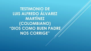 TESTIMONIO DE
LUIS ALFREDO ÁLVAREZ
MARTÍNEZ
(COLOMBIANO)
“DIOS COMO BUEN PADRE
NOS CORRIGE”
 