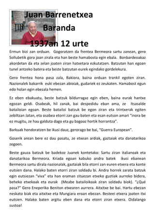 Juan Barrenetxea
             Baranda
            1937an 12 urte
Ermun bizi zan orduan. Gogoratzen da frentea Bermeora sartu zanean, gero
Sollubetik gora joan zirala eta han beste hamabosta egin ebala. Bonbardeoakaz
akordetan da eta zelan joaten ziran hatxetara ezkutatzen. Batzutan han egoan
tunel antzeko batera eta beste batzutan eurek egindako gordelekura.

Gero frentea hona pasa zala, Bakiora, baina orduan trankil egoten ziran.
Nazionalek bakarrik euki ebezan abioiak, gudariek ez zeukaten. Hamabost egun
edo holan egin ebezala hemen.

Ez eben ebakuatu, beste batzuk bildurragaz egin eben, baina eurak hantxe
egozan geldi. Osabeak, hil zanak, bai despedidu eban ama, ze Itsasalde
batailoian egoan. Beste batailoi batzuk be egon ziran eta trintxerak egiten
zebiltzan Jatan, eta osabea etorri zan gau baten eta esan eutson amari “inora be
ez mugitu, ze hau galduta dago eta gu bagoaz hortik horrantza”.

Barkuak hondoratzen be ikusi dauz, gerorago be bai, “Guerra European”.

Goserik arean bere ez dau pasatu, ze etxean ardiak, gaztaiak eta danatarikoa
zegoen.

Beste gauza batzuk be badekoz Juanek kontetako: Sartu ziran italianoak eta
danatarikoa Bermeora. Kriada egoan kabuko andra batek ikusi ebanean
Bermeora sartu dirala nazionalak, gaztaiak bila etorri zan euren etxera eta konte
eutsien dana. Halako baten etorri ziran soldadu bi. Andra horrek zarata batzuk
egin eutsiezan “viva” eta han eraman zituezan etxeko guztiak aurreko bidera,
beheko etxekoak eta eurak (Meabe batailoikoak ziran soldadu biok). “¿Qué
pasa?” Gero Eneperiko Beniton etxearen aurrera. Aitxitxe be bai. Hartu ebezan
neskato biak eta aitxitxe eta Mungiara eroan ebezan. Besteei etxera joaten itxi
eutsien. Halako baten argitu eben dana eta etorri ziran etxera. Oidalango
sustoa!
 