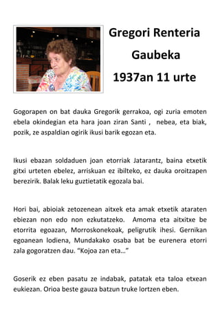 Gregori Renteria
                                       Gaubeka
                                1937an 11 urte

Gogorapen on bat dauka Gregorik gerrakoa, ogi zuria emoten
ebela okindegian eta hara joan ziran Santi , nebea, eta biak,
pozik, ze aspaldian ogirik ikusi barik egozan eta.


Ikusi ebazan soldaduen joan etorriak Jatarantz, baina etxetik
gitxi urteten ebelez, arriskuan ez ibilteko, ez dauka oroitzapen
berezirik. Balak leku guztietatik egozala bai.


Hori bai, abioiak zetozenean aitxek eta amak etxetik ataraten
ebiezan non edo non ezkutatzeko. Amoma eta aitxitxe be
etorrita egoazan, Morroskonekoak, peligrutik ihesi. Gernikan
egoanean lodiena, Mundakako osaba bat be eurenera etorri
zala gogoratzen dau. “Kojoa zan eta…”


Goserik ez eben pasatu ze indabak, patatak eta taloa etxean
eukiezan. Orioa beste gauza batzun truke lortzen eben.
 