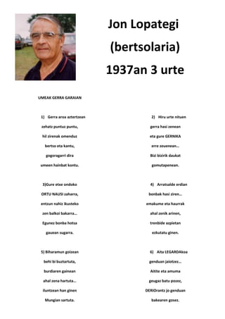Jon Lopategi
                            (bertsolaria)
                            1937an 3 urte
UMEAK GERRA GARAIAN



 1) Gerra aroa aztertzean            2) Hiru urte nituen

 zehatz puntuz puntu,               gerra hasi zenean

 hil zirenak omenduz                eta gure GERNIKA

   bertso eta kantu,                 erre zeuenean…

   gogoragarri dira                 Bizi bizirik daukat

 umeen hainbat kontu.                gomutapenean.



  3)Gure etxe ondoko                4) Arratsalde erdian

 ORTU NAUSI zaharra,               bonbak hasi ziren…

 entzun nahiz ikusteko            emakume eta haurrak

 zen balkoi bakarra…                ahal zenik arinen,

 Egunez bonba hotsa                 trenbide azpietan

   gauean sugarra.                   ezkutatu ginen.



 5) Biharamun goizean               6) Aita LEGARDAkoa

  behi bi buztartuta,               genduan jaiotzez…

  burdiaren gainean                 Aitite eta amuma

  ahal zena hartuta…               geugaz batu pozez,

  iluntzean han ginen             DERIOrantz jo genduan

   Mungian sartuta.                  bakearen gosez.
 