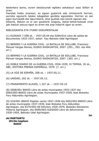 bestertara baino, euren eleizkizunak egiteko askatasun osoz ibilten ei
ziran.
Faxistak heldu ziranean, ez egoan gudaririk edo milizianorik herrian,
aurreko egunerik Iatako lubagietan gordeta egozalako. Herrian ez zan
egon burrukaldi eta lapurretarik, etxe guztiak oso-osorik egozan eta.
Azkenik, Bakion ez ei zan goseterik ezagutu, behar-beharrezkoak ziran
jaki batzuk eskura egon ez arren eta argi-indarrik egon ez arren.

BIBLIOGRAFIA ETA ITURRI DOKUMENTALAK

(1) EUZKADI 7.598 zk. - 1937.05.04 eta 0284/016 Libro de salida de
documentos 1932-1937, azken hau Bakioko Udal Agiritegian

(2) BERMEO Y LA GUERRA CIVIL. LA BATALLA DE SOLLUBE, Francisco
Manuel Vargas Alonso, EUSKO IKASKUNTZA, 2007. (291., 292. eta 464.
orr.)

(3) BERMEO Y LA GUERRA CIVIL. LA BATALLA DE SOLLUBE, Francisco
Manuel Vargas Alonso, EUSKO IKASKUNTZA, 2007. (305. orr.)

(4) DOBLE DIARIO DE LA GUERRA CIVIL 1936-1939, IV TOMOA, 30 zk.,
ABC, EDITORA PRENSA ESPAÑOLA, 1979. (7. orr.)

(5) LA VOZ DE ESPAÑA, 200 zk. – 1937.05.11.

(6) UNIDAD, 202 zk. – 1937.05.12.

(7) PENSAMIENTO ALAVES, 1.327 zk. – 1937.05.10

(8) 0008/001-BAKIO Libro de actas municipales 1933-1937 eta
0002/002-BAKIO Libro de actas municipales 1937-1939, biak Bizkaiko
Foru Aldundiko Agiritegian.

(9) 010/001-BAKIO Papeles varios 1947-1949 eta 0002/002-BAKIO Libro
de actas municipales 1937-1939, biak Bizkaiko Foru Aldundiko
Agiritegian, eta 0374/002-00 Difuntos 1920-1970, Bizkaiko Eleizearen
Historia Agiritegian, eta 0009/003-JUZGADO Libro de defunciones
1930-1954, Bakioko Udal Agiritegian.
                                                                     Ini
aki MARTIARTU
  2012ko bagilean
       BAKIO
 