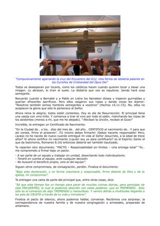 “Compulsivamente agarrando la cruz del Encuentro del G12. Una forma de idolatría patente en
                        los Cursillos de Cristiandad del Opus Dei”
Todos se desesperan por tocarlo, como los católicos hacen cuando quieren tocar y besar una
imagen. Lo abrazan, lo tiran al suelo. La idolatría que veo es repulsiva. Jamás haré cosa
semejante.
Recuerdo cuando a Bernabé y a Pablo en Listra los llamaban dioses y trajeron guirnaldas y
querían ofrecerles sacrificios. Pero ellos rasgaron sus ropas y dando voces les dijeron:
“Nosotros también somos hombres semejantes a vosotros” (Hechos 14.11-15). No, ellos no
aceptaron la gloria que sólo le pertenece al Señor.
Ahora reina la alegría; todos están contentos. Hoy es día de Resurrección. El principal llena
una vasija con vino tinto. Y comienza a tirar el vino por todo el salón, manchando las ropas de
los asistentes (menos a mí, que me he alejado). “¡Reciban la Unción, reciban el Gozo!”
Increíble, te entregan un Certificado de Nacimiento:
“En la Ciudad de… a los… días del mes de… del año… CERTIFICO el nacimiento de… Y para que
así conste, firmo el presente”. ¡Tú mismo debes firmarlo! ¡Debes hacerte responsable! Pero,
¿acaso no he nacido de nuevo cuando entregué mi vida al Señor Jesucristo, a la edad de trece
años? Si ahora certifico mi nacimiento (¿quién soy yo para certificarlo? es el Espíritu Santo el
que da testimonio, Romanos 8.16) entonces debería ser también bautizado.
Te reparten otro documento: “PACTO – Responsabilidad sin límites – Una entrega total” “Yo…
me comprometo a firmar bajo un pacto:
- A ser parte de un equipo y trabajar en unidad, desechando todo individualismo.
- Tendré en cuenta al equipo, ante cualquier decisión.
- No buscaré el beneficio propio, sino el del equipo”.
Siguen otros compromisos, de consagración, perdón. Finaliza el documento:
“Bajo esta declaración, y en forma voluntaria y responsable, firmo delante de Dios y de la
iglesia, mi compromiso”.
Te entregan una carta de parte del principal que, entre otras cosas, dice:
“Sé que este tiempo fue un tiempo para parar de muchas rutinas diarias, para participar de
este ENCUENTRO, lo cual lo podemos describir con estas palabras: que es TREMENDO… Esto
sólo es el comienzo de algo TREMENDO y maravilloso. Y vemos detrás a multitudes llegando a
los pies de CRISTO a través de tu vida y ministerio”.
Finaliza el pacto de silencio, ahora podemos hablar, conversar. Recibimos una sorpresa: la
correspondencia de nuestra familia y de nuestra congregación y amistades, preparada de
antemano.
 