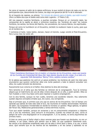 Se viene el regreso al salón de la iglesia anfitriona, la que recibió el dinero de cada uno de los
participantes que, descontando los costos, les deja una ganancia del 60 % de lo abonado.
En el trayecto de regreso, se entona: “Un minuto de silencio para el diablo, que está muerto”
(Pero La Biblia dice que el diablo está como león rugiente - 1º Pedro 5.8).
Allí nos esperan nuestros familiares, a puertas cerradas. Porque en un momento dado, las
compuertas de la capilla se abren y entramos nosotros, los ‘hombres de valor’ los nuevos
hombres, los santos, los llenos del Espíritu, los vencedores, los nuevos líderes, los espirituales.
Porque así como te humillaron en el Encuentro, también te exaltaron hasta lo sumo, para que
en el nombre de…
Y comienza el baile; todos bailan, danzan, hacen el trencito. Luego vendrá el Post-Encuentro.
Pero nunca más me verán allí.




“César Castellanos Domínguez [en el medio], el impulsor de los Encuentros, copia casi exacta
 de los Cursillos de Cristiandad del Opus Dei, bajo batuta Jesuita de alto rango. A su lado a la
               izquierda Tofik Benedictus “Benny” Hinn, católico romano confeso”
En la iglesia que pastoreo me veré en un grave problema: los hombres de valor me citan para
anunciarme que quieren conformar ellos una Junta pastoral y todo lo deberé consultar con
ellos, los cuales tomarán las decisiones.
Nuevamente tuve victoria en el Señor. Dios deshizo la obra del enemigo.
Pero lamento en el alma que dos familias se retiraran de la congregación. Tuve la inmensa
alegría que el matrimonio de una de ellas viniera después de un año, a pedir perdón. Ellos se
han mudado y viven muy lejos como para regresar a nuestra congregación.
Con la otra familia, aunque no han vuelto, tenemos una excelente relación. Hoy solamente
quedan algunos conceptos errados que, de a poco, voy corrigiendo.
Dije al principio que, lo primero que uno oye es acerca de los Encuentros. Con el tiempo uno
aprende que detrás de todo esto está el G12, las reuniones en hoteles denominadas ‘Hombres
de Valor’, los Congresos ministeriales en donde te ministra un apóstol. Mega iglesias, la Iglesia
del Tercer Día, Maldiciones generacionales y tantos términos nuevos.
Tuve que asistir también, porque sin avisarme y sin mi conocimiento empezaron a robarme
uno a uno los miembros, para concurrir al Encuentro. Cuando me enteré de esto, corría el
peligro de sufrir una disgregación en la congregación. Y, si no asistía, no tenía argumentos de
primera mano.
Si bien es cierto que el Señor eligió a doce varones para que fuesen sus discípulos, no era un
método; si así fuese, habría que admitir que le falló; ya que quedaron solamente once.
No vemos a los discípulos enseñando cada uno de ellos a otros doce y éstos, a su vez, a otros
doce. Qué extraño que en los Hechos de los Apóstoles y en las cartas y epístolas no se
 
