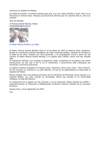 mencione en detalle tal método.
Se habla de enseñar a hombres idóneos para que, a su vez, éstos enseñen a otros. Pero no se
menciona el número doce. Tampoco Las Escrituras afirman que en cuarenta días tu vida va a
cambiar.
Dios les bendiga.
© Marcos Andrés Nehoda, Pastor
mnehoda@yahoo.com.ar




El Pastor Marcos Andrés y su hijita


El Pastor Marcos Andrés Nehoda nació el 16 de Mayo de 1956 en Buenos Aires, Argentina.
Nacido en una familia cristiana evangélica, de origen ucraniano-polaco. Llamado al ministerio a
la edad de 29 años. Empezó con cinco personas, y la congregación creció a partir de ese
número. El Pastor Marcos Andrés Nehoda, y su esposa Susy Lisbeht, tienen una hija, Micaela
Ailín.
El matrimonio Nehoda, aun viviendo en Argentina, están cumpliendo en la práctica una misión
transcultural, ya que casi el 80 % de la membresía y concurrencia está compuesta por
hermanas y hermanos bolivianos.
La Iglesia Cristiana Evangélica en Buenos Aires, Argentina, tiene como Lema: “Dios Primero”.
Ya han enviado un misionero a un país islámico, el cual se ha especializado en desarrollar el
deporte del Fútbol.
Marcos Andrés, fiel a los antiguos principios de los hermanos de Plymouth nunca ingresó a un
Instituto Bíblico; por esto, cuando es consultado, afirma que estudió en la Universidad
Teológica ‘la Casa del Alfarero’.
El compromiso de la iglesia con las misiones y con la traducción bíblica decidió que LETRA –
Latinoamericanos en Traducción y Alfabetización nombrara a Marcos miembro de su Comisión
Directiva.
Buenos Aires, 12 de septiembre de 2007
FIN
 