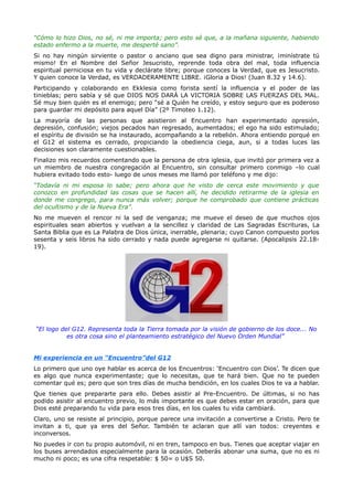 “Cómo lo hizo Dios, no sé, ni me importa; pero esto sé que, a la mañana siguiente, habiendo
estado enfermo a la muerte, me desperté sano”.
Si no hay ningún sirviente o pastor o anciano que sea digno para ministrar, ¡minístrate tú
mismo! En el Nombre del Señor Jesucristo, reprende toda obra del mal, toda influencia
espiritual perniciosa en tu vida y declárate libre; porque conoces la Verdad, que es Jesucristo.
Y quien conoce la Verdad, es VERDADERAMENTE LIBRE. ¡Gloria a Dios! (Juan 8.32 y 14.6).
Participando y colaborando en Ekklesia como forista sentí la influencia y el poder de las
tinieblas; pero sabía y sé que DIOS NOS DARÁ LA VICTORIA SOBRE LAS FUERZAS DEL MAL.
Sé muy bien quién es el enemigo; pero “sé a Quién he creído, y estoy seguro que es poderoso
para guardar mi depósito para aquel Día” (2º Timoteo 1.12).
La mayoría de las personas que asistieron al Encuentro han experimentado opresión,
depresión, confusión; viejos pecados han regresado, aumentados; el ego ha sido estimulado;
el espíritu de división se ha instaurado, acompañando a la rebelión. Ahora entiendo porqué en
el G12 el sistema es cerrado, propiciando la obediencia ciega, aun, si a todas luces las
decisiones son claramente cuestionables.
Finalizo mis recuerdos comentando que la persona de otra iglesia, que invitó por primera vez a
un miembro de nuestra congregación al Encuentro, sin consultar primero conmigo –lo cual
hubiera evitado todo esto- luego de unos meses me llamó por teléfono y me dijo:
“Todavía ni mi esposa lo sabe; pero ahora que he visto de cerca este movimiento y que
conozco en profundidad las cosas que se hacen allí, he decidido retirarme de la iglesia en
donde me congrego, para nunca más volver; porque he comprobado que contiene prácticas
del ocultismo y de la Nueva Era”.
No me mueven el rencor ni la sed de venganza; me mueve el deseo de que muchos ojos
espirituales sean abiertos y vuelvan a la sencillez y claridad de Las Sagradas Escrituras, La
Santa Biblia que es La Palabra de Dios única, inerrable, plenaria; cuyo Canon compuesto porlos
sesenta y seis libros ha sido cerrado y nada puede agregarse ni quitarse. (Apocalipsis 22.18-
19).




“El logo del G12. Representa toda la Tierra tomada por la visión de gobierno de los doce... No
           es otra cosa sino el planteamiento estratégico del Nuevo Orden Mundial”


Mi experiencia en un “Encuentro”del G12
Lo primero que uno oye hablar es acerca de los Encuentros: ‘Encuentro con Dios’. Te dicen que
es algo que nunca experimentaste; que lo necesitas, que te hará bien. Que no te pueden
comentar qué es; pero que son tres días de mucha bendición, en los cuales Dios te va a hablar.
Que tienes que prepararte para ello. Debes asistir al Pre-Encuentro. De últimas, si no has
podido asistir al encuentro previo, lo más importante es que debes estar en oración, para que
Dios esté preparando tu vida para esos tres días, en los cuales tu vida cambiará.
Claro, uno se resiste al principio, porque parece una invitación a convertirse a Cristo. Pero te
invitan a ti, que ya eres del Señor. También te aclaran que allí van todos: creyentes e
inconversos.
No puedes ir con tu propio automóvil, ni en tren, tampoco en bus. Tienes que aceptar viajar en
los buses arrendados especialmente para la ocasión. Deberás abonar una suma, que no es ni
mucho ni poco; es una cifra respetable: $ 50= o U$S 50.
 