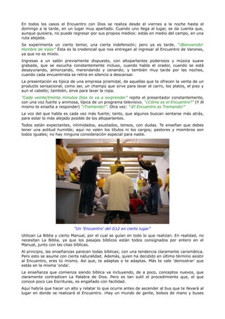 En todos los casos el Encuentro con Dios se realiza desde el viernes a la noche hasta el
domingo a la tarde, en un lugar muy apartado. Cuando uno llega al lugar, se da cuenta que,
aunque quisiera, no puede regresar por sus propios medios: estás en medio del campo, en una
ruta alejada.
Se experimenta un cierto temor, una cierta indefensión; pero ya es tarde. “¡Bienvenido!
Hombre de Valor” Ésta es la credencial que nos entregan al ingresar al Encuentro de Varones,
ya que no es mixto.
Ingresas a un salón previamente dispuesto, con altoparlantes poderosos y música suave
grabada, que se escucha constantemente incluso, cuando habla el orador, cuando se está
desayunando, almorzando, merendando y cenando; y también muy tarde por las noches,
cuando cada encuentrista se retira en silencio a descansar.
La presentación es típica de una empresa piramidal, de aquellas que te ofrecen la venta de un
producto sensacional, como ser, un champú que sirve para lavar el carro, los platos, el piso y
aun el cabello; también, sirve para lavar la ropa.
“Cada veinte/treinta minutos Dios te va a sorprender” repite el presentador constantemente,
con una voz fuerte y animosa, típica de un programa televisivo. “¿Cómo es el Encuentro?” (Y él
mismo te enseña a responder) “¡Tremendo!”. Otra vez: “¡El Encuentro es Tremendo!”
La voz del que habla es cada vez más fuerte; tanto, que algunos buscan sentarse más atrás,
para estar lo más alejado posible de los altoparlantes.
Todos están expectantes, intimidados, asustados, tensos, con dudas. Te enseñan que debes
tener una actitud humilde; aquí no valen los títulos ni los cargos; pastores y miembros son
todos iguales; no hay ninguna consideración especial para nadie.




                            “Un 'Encuentro' del G12 en cierto lugar”
Utilizan La Biblia y cierto Manual, por el cual se guían en todo lo que realizan. En realidad, no
necesitan La Biblia, ya que los pasajes bíblicos están todos consignados por entero en el
Manual, junto con las citas bíblicas.
Al principio, las enseñanzas parecen todas bíblicas; con una tendencia claramente carismática.
Pero esto se asume con cierta naturalidad. Además, quien ha decidido en último término asistir
al Encuentro, eres tú mismo. Así que, te adaptas o te adaptas. Más te vale ‘demostrar’ que
estás en la misma ‘onda’.
La enseñanza que comienza siendo bíblica va incluyendo, de a poco, conceptos nuevos, que
claramente contradicen La Palabra de Dios. Pero es tan sutil el procedimiento que, el que
conoce poco Las Escrituras, es engañado con facilidad.
Aquí habría que hacer un alto y relatar lo que ocurre antes de ascender al bus que te llevará al
lugar en donde se realizará el Encuentro. ¡Hay un mundo de gente, bolsos de mano y buses
 