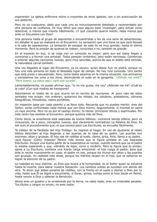 esperando! La iglesia anfitriona reúne a creyentes de otras iglesias, con o sin autorización de
sus pastores.
Pero no va cualquiera; dado que cada uno es minuciosamente detallado y recomendado por
otra persona de confianza. Es muy difícil que vaya alguno para ‘investigar’, para actuar como
detective; a menos que mienta hábilmente. ¿Y qué creyente querrá mentir, nada menos que
ante un Encuentro con Dios?
Una persona habla al grupo de aspirantes a encuentristas y les da una serie de advertencias,
sin detallar lo que se realizará en el Encuentro. La sensación que uno tiene es que será llevado
a la sala de operaciones. La tentación de escapar de este lío es muy grande; hasta el último
momento. Pero la presión de quienes te rodean, conocidos o no, también es grande.
En el trayecto en bus, si se viaja con un conocido es mejor; pero aun así todos llegan a
conocerse y a formar una amistad. Todos parecen contentos; pero están nerviosos. Comienzan
a entonar algunas canciones nuevas, pero muy sencillas, acerca de que el diablo está vencido,
la naturaleza carnal también.
Una vez llegados al lugar del Encuentro, ya es oscuro; quien desee huir no podrá, porque no
hay una sola persona en todo el desolado lugar de campo. No hay ruta conocida. Uno siente
que está preso o secuestrado. Pero, como todos estamos en la misma situación, nos animamos
y consolamos los unos a los otros, disimulando el nudo en la garganta. “¿Dónde me metí?”
“Pero bueno, ya estoy aquí; veré qué sucede”.
Lamentablemente, no puedo afirmar que, “si no me gusta, me voy” ¿Adónde me iré? ¿Cuál es
la ruta? ¿Con qué medios de transporte?
Retomamos el relato de lo que ocurre en el recinto de reuniones. Al poco rato de estar
sentados nos avisan, nos ordenan, quitarnos los relojes, los celulares, grabadores, cámaras
fotográficas, filmadoras, radios portátiles.
Un inspector pasa por cada asiento y se lleva todo. Recuerda que no puedes mentir; eres del
Señor; serás confrontado nada menos que con Dios mismo. Seguramente, si mientes te caerá
un rayo encima. Pero no es por el castigo divino; tú tienes ‘principios’ éticos y espirituales. Por
esta razón has asistido al Encuentro: porque quieres más de Dios.
Como decía, la enseñanza está salpicada de textos bíblicos: comienza siendo bíblica, pero va
incluyendo, de a poco, conceptos nuevos, que claramente contradicen La Palabra de Dios. Es
tan sutil el procedimiento que, el que conoce poco Las Escrituras, es envuelto fácilmente.
Te hablan de la Parábola del Hijo Pródigo. Su regreso al hogar. En vez de ajustarse al relato
bíblico describen al hijo llegando a las puertas de la casa de su padre. Las puertas son
enormes, altas y gruesas. El hijo cae de rodillas al suelo, clama, grita, llora, llama a su padre…
¡qué figura! ¡Cómo impacta! Parece más bonita que la figura pintada en Las Sagradas
Escrituras. Porque una buena parte de la expectativa se rompe, cuando leemos que ya el padre
lo estaba esperando y que, viéndolo de lejos, corre a recibirlo. Pero la figura que te pintan,
ajena a La Escritura, contiene una fuerte carga emocional: el hijo ruega al padre, para que
éste lo reciba nuevamente en casa; el padre no oye, porque los muros son altos y las puertas
son gruesas. En realidad esto atrae, porque los méritos recaen en el hijo, que se esfuerza en
lograr la atención de su padre.
La realidad es muy distinta: es Dios que busca a la humanidad, es el Señor quien se esfuerza
hasta la muerte, para labrar nuestra Salvación. Los cambios sutiles se suceden uno detrás del
otro. Te dicen que debes ponerte de rodillas, con la frente en el suelo y clamar a Dios por tu
vida, hasta que Él se digne a escucharte; si lloras, gimes, luchas como lo hizo Jacob en Peniel,
hasta vencer a Dios y obtener la Bendición.
Ahora eres un gusano y te arrastrarás por la tierra; no vales nada; eres un miserable pecador.
Tus títulos y cargos no sirven, no eres nadie.
 