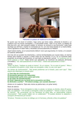 “Adorando un pedazo de madera en el Encuentro”
No quiero que me laven el cerebro; hago como que tomo notas, utilizando la birome y un
cuaderno que nos fueran entregados, y a escondidas anoto: “Esto no es cierto, La Palabra de
Dios dice así y así; esto tampoco acepto, lo rechazo, es contrario a Las Escrituras”. Cada frase
sacrílega que afirman y repiten es rechazada por mí, con otra frase basada en La Santa Biblia.
¡Cómo agradezco el haber leído y estudiado concienzudamente Su Palabra!
¿Qué hubiera hecho, sin el conocimiento bíblico? ¿Con qué argumentos mi mente y mi corazón
se hubieran defendido?
Uno tras otro se suceden los disertantes, y somos bombardeados con nuevas ideas, sin darnos
tiempo para meditar y razonar, si estas cosas son así (Hechos 17.11). En un momento dado
presentan al principal del Encuentro, el cual dará la disertación central. “Lo recibimos con un
fuerte aplauso a Cristo” Todos tienen que aplaudirlo; se incentivan los aplausos afirmando
(¡increíble!): “Ud. está aplaudiendo al mismo Dios”, “Usted está aplaudiendo a Cristo”.
Euforia
“Ríete” te dicen; “mañana no serás el mismo”. Di a ti mismo: “Yo no seré el mismo”. “Mira a
tu compañero de asiento y ríete; larga una carcajada y ríete; no vas a ser igual”.
“Es tiempo de Confrontación”. “Has tenido problemas con el faraón, para venir aquí”. “Dios
espera que dispongas tu corazón para:
1)   Tres días de confrontación;
2)   Encuentro genuino con Jesucristo;
3)   Comprender quién eres y para qué eres;
4)   Un lugar de transformación;
5)   Éxito: depende de ti el éxito de tu encuentro con Dios;
6)   Atrévete a confiar”. “Él tratará contigo, aun cuando duermas”.
(Anoto en mi cuaderno: Todo esto mismo se podría decir, sin gritar tanto).
Pacto de silencio
Viene la sorpresa: “Ya le entregaste tu reloj, tu celular, tu tiempo, tu familia; ahora Él quiere,
pide, tus palabras”. “¿Te animas a entregarle a Dios tus palabras?”. “Vamos a hacer un pacto
de silencio”. “No conversarás con tus hermanos en estos días, no desarrollarás ninguna
conversación”. “Sólo puedes hablar con un colaborador”. “Sí puedes declarar tu alabanza o
consignar afirmaciones por escrito”.
“Dí ahora: ‘Prometo no entrar en diálogo con mi hermano; ofrendo a Dios mis palabras”
 