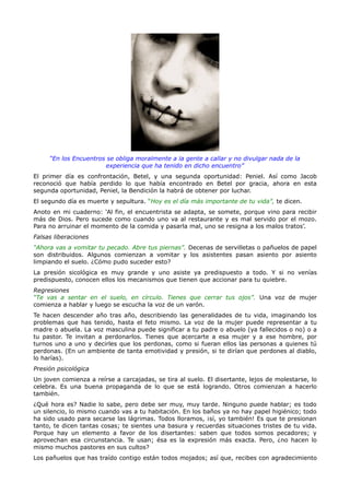“En los Encuentros se obliga moralmente a la gente a callar y no divulgar nada de la
                       experiencia que ha tenido en dicho encuentro”
El primer día es confrontación, Betel, y una segunda oportunidad: Peniel. Así como Jacob
reconoció que había perdido lo que había encontrado en Betel por gracia, ahora en esta
segunda oportunidad, Peniel, la Bendición la habrá de obtener por luchar.
El segundo día es muerte y sepultura. “Hoy es el día más importante de tu vida”, te dicen.
Anoto en mi cuaderno: ‘Al fin, el encuentrista se adapta, se somete, porque vino para recibir
más de Dios. Pero sucede como cuando uno va al restaurante y es mal servido por el mozo.
Para no arruinar el momento de la comida y pasarla mal, uno se resigna a los malos tratos’.
Falsas liberaciones
“Ahora vas a vomitar tu pecado. Abre tus piernas”. Decenas de servilletas o pañuelos de papel
son distribuidos. Algunos comienzan a vomitar y los asistentes pasan asiento por asiento
limpiando el suelo. ¿Cómo pudo suceder esto?
La presión sicológica es muy grande y uno asiste ya predispuesto a todo. Y si no venías
predispuesto, conocen ellos los mecanismos que tienen que accionar para tu quiebre.
Regresiones
“Te vas a sentar en el suelo, en círculo. Tienes que cerrar tus ojos”. Una voz de mujer
comienza a hablar y luego se escucha la voz de un varón.
Te hacen descender año tras año, describiendo las generalidades de tu vida, imaginando los
problemas que has tenido, hasta el feto mismo. La voz de la mujer puede representar a tu
madre o abuela. La voz masculina puede significar a tu padre o abuelo (ya fallecidos o no) o a
tu pastor. Te invitan a perdonarlos. Tienes que acercarte a esa mujer y a ese hombre, por
turnos uno a uno y decirles que los perdonas, como si fueran ellos las personas a quienes tú
perdonas. (En un ambiente de tanta emotividad y presión, si te dirían que perdones al diablo,
lo harías).
Presión psicológica
Un joven comienza a reírse a carcajadas, se tira al suelo. El disertante, lejos de molestarse, lo
celebra. Es una buena propaganda de lo que se está logrando. Otros comienzan a hacerlo
también.
¿Qué hora es? Nadie lo sabe, pero debe ser muy, muy tarde. Ninguno puede hablar; es todo
un silencio, lo mismo cuando vas a tu habitación. En los baños ya no hay papel higiénico; todo
ha sido usado para secarse las lágrimas. Todos lloramos, ¡sí, yo también! Es que te presionan
tanto, te dicen tantas cosas; te sientes una basura y recuerdas situaciones tristes de tu vida.
Porque hay un elemento a favor de los disertantes: saben que todos somos pecadores; y
aprovechan esa circunstancia. Te usan; ésa es la expresión más exacta. Pero, ¿no hacen lo
mismo muchos pastores en sus cultos?
Los pañuelos que has traído contigo están todos mojados; así que, recibes con agradecimiento
 