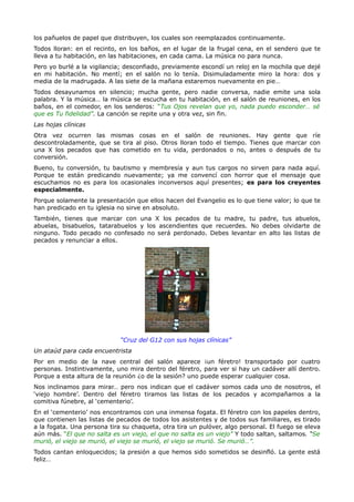 los pañuelos de papel que distribuyen, los cuales son reemplazados continuamente.
Todos lloran: en el recinto, en los baños, en el lugar de la frugal cena, en el sendero que te
lleva a tu habitación, en las habitaciones, en cada cama. La música no para nunca.
Pero yo burlé a la vigilancia; desconfiado, previamente escondí un reloj en la mochila que dejé
en mi habitación. No mentí; en el salón no lo tenía. Disimuladamente miro la hora: dos y
media de la madrugada. A las siete de la mañana estaremos nuevamente en pie…
Todos desayunamos en silencio; mucha gente, pero nadie conversa, nadie emite una sola
palabra. Y la música… la música se escucha en tu habitación, en el salón de reuniones, en los
baños, en el comedor, en los senderos: “Tus Ojos revelan que yo, nada puedo esconder… sé
que es Tu fidelidad”. La canción se repite una y otra vez, sin fin.
Las hojas clínicas
Otra vez ocurren las mismas cosas en el salón de reuniones. Hay gente que ríe
descontroladamente, que se tira al piso. Otros lloran todo el tiempo. Tienes que marcar con
una X los pecados que has cometido en tu vida, perdonados o no, antes o después de tu
conversión.
Bueno, tu conversión, tu bautismo y membresía y aun tus cargos no sirven para nada aquí.
Porque te están predicando nuevamente; ya me convencí con horror que el mensaje que
escuchamos no es para los ocasionales inconversos aquí presentes; es para los creyentes
especialmente.
Porque solamente la presentación que ellos hacen del Evangelio es lo que tiene valor; lo que te
han predicado en tu iglesia no sirve en absoluto.
También, tienes que marcar con una X los pecados de tu madre, tu padre, tus abuelos,
abuelas, bisabuelos, tatarabuelos y los ascendientes que recuerdes. No debes olvidarte de
ninguno. Todo pecado no confesado no será perdonado. Debes levantar en alto las listas de
pecados y renunciar a ellos.




                             “Cruz del G12 con sus hojas clínicas”
Un ataúd para cada encuentrista
Por en medio de la nave central del salón aparece ¡un féretro! transportado por cuatro
personas. Instintivamente, uno mira dentro del féretro, para ver si hay un cadáver allí dentro.
Porque a esta altura de la reunión ¿o de la sesión? uno puede esperar cualquier cosa.
Nos inclinamos para mirar… pero nos indican que el cadáver somos cada uno de nosotros, el
‘viejo hombre’. Dentro del féretro tiramos las listas de los pecados y acompañamos a la
comitiva fúnebre, al ‘cementerio’.
En el ‘cementerio’ nos encontramos con una inmensa fogata. El féretro con los papeles dentro,
que contienen las listas de pecados de todos los asistentes y de todos sus familiares, es tirado
a la fogata. Una persona tira su chaqueta, otra tira un pulóver, algo personal. El fuego se eleva
aún más. “El que no salta es un viejo, el que no salta es un viejo” Y todo saltan, saltamos. “Se
murió, el viejo se murió, el viejo se murió, el viejo se murió. Se murió…”.
Todos cantan enloquecidos; la presión a que hemos sido sometidos se desinfló. La gente está
feliz…
 