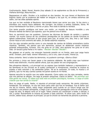 Confrontación, Betel, Peniel, Muerte (hoy sábado 21 de septiembre es Día de la Primavera) y
mañana domingo, Resurrección.
Regresamos al salón. Dividen a la multitud en dos bandos: los que tienen el Bautismo del
Espíritu Santo con la evidencia del hablar en lenguas y los que no, en ambos extremos del
salón, con las sillas apiladas aparte.
Los que no han recibido el Bautismo mencionado tienen que cerrar sus ojos. Yo los cierro y
entrelazo mis manos hacia adelante. Me corrigen: los brazos a ambos costados, libres. Mi
única manifestación fue llorar y reírme un poco. Pero todo lo demás lo rechacé.
Con tanta presión sicológica creí tener una visión: un montón de basura increíble y una
Persona vestida de blanco que aparece, que me pareció era el Señor.
Pero no permitiré que me quiebren. Conozco las técnicas de lavado de cerebro y quiebre
mental. Leí mucho acerca de los cristianos perseguidos en los países en donde funciona la
iglesia subterránea. Instruyen al otro grupo para que, al contar uno, dos, tres y ¡ya! todos
corran hacia el otro extremo del salón, en donde estamos nosotros.
Con los ojos cerrados percibo como si una manada de cientos de búfalos arremetiera contra
nosotros. También, me parece que son demonios, porque se abalanzan contra nosotros
gritando enloquecidos, furiosos. Uno me grita en un oído, otra persona me grita en el otro
oído. Un tercero grita frente a mi rostro: “¡Recibe! ¡Recibe! ¡Recibe!”.
Me golpean en el pecho, me empujan haciendo presión en mi frente, para que caiga hacia
atrás. Insisten, pero nada. Vienen refuerzos y, uno a uno, caen al suelo; menos yo.
Estoy contento. Vencí a todos los demonios; no pudieron conmigo. ¡Gloria a Dios!
Por primera y única vez hacen pasar a los pastores adelante. No podía creer que hubieran
hecho esta distinción; muchos sabrán ahora, que soy pastor de una congregación.
Nos alineamos delante, y el principal con su esposa (que también hablaron y representaron a
los familiares en los círculos en el suelo) comienzan a ministrarnos, mientras la música es
puesta a todo volumen y los asistentes gritan. Tal es la confusión, el ruido, la música y el
griterío, que no me doy cuenta cuando me ponen aceite en mi frente.
Apenas escucho la oración que me están elevando. Como estoy con los ojos cerrados, siento
que mis piernas se aflojan, me baja la presión sanguínea. Clamo al Señor: “No permitas que
esta gente me venza; Tú sabes que todo esto es presión psicológica, humana; si caigo al suelo
creerán que han tenido la victoria”
Pero no caigo al suelo. Nadie, ni siquiera el principal pudo vencerme. Me siento victorioso,
fortalecido. Sin embargo, no soy tan necio para creer que fue mi fortaleza. Fue el Señor que
me dio la victoria. Ahora, estoy mejor preparado para cuando en un futuro tenga que ser
sometido a una presión semejante, si llego a ser un cristiano perseguido como en otros países.
Luego de esto, la alegría reina en el lugar. Todos (menos yo) comienzan a bailar, a danzar, a
reír, a gritar. Nuevamente la música es puesta a todo volumen. Te dicen que, para recibir la
Unción, debes tocar, abrazar al principal; ya que la Unción se transmite de persona a persona.
 