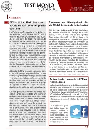 EDICIÓN 5
01 ABRIL/ 11 MAYO 2020
BOLETÍN INFORMATIVO
Nacionales
FEN solicita diferimiento de
aporte estatal por emergencia
sanitaria
TESTIMONIO
NOTARIAL
El 9 de mayo de 2020, el Dr. Pedro José Cres-
po, Director General del Consejo de la Judi-
catura, remitió el Protocolo de Bioseguridad
Coronavirus Covid-19 del CJ en torno a la
emergencia sanitaria, el cual debe ser aplica-
do a nivel nacional por todos los servidores de
la Función Judicial. Aquí se pueden consultar
lineamientos de bioseguridad, con la finalidad
de disminuir los riesgos y evitar un posible con-
tagio desde los siguientes aspectos: ingreso a
las instalaciones; dentro de las instalaciones;
personal vulnerable y prioritario; restricciones
de logística, movilización y participación; pro-
moción de la salud; medidas de protección;
limpieza y desinfección de las instalaciones
de la institución; uso de vehículos instituciona-
les y actividades a ser cumplidas por los con-
ductores institucionales, y disposiciones es-
pecíficas dentro del ámbito de competencias.
Activación de cuentas de la FEN en
redes sociales
La Federación Ecuatoriana de Notarios activó
desde el 9 de mayo de 2020 sus cuentas en
las redes sociales de twitter (@Fen_Ecuador)
y facebook (www.facebook.com/Federacio-
nEcuatorianaDeNotarios), con el propósito
de contribuir con la difusión de informaciones
relacionadas a las actividades del notariado
ecuatoriano.
La invitación es para
que todos sigan las
cuentas, replicar o
compartir los men-
sajes generados, así
como estar en contas-
te comunicación con
sus comentarios.
La Federación Ecuatoriana de Notarios,
a través del Oficio FEN-018-2020, del 9
de abril de 2020, y Oficio FEN 022-2020,
del 21 de abril de 2020, ha solicitado
al Consejo de la Judicatura que, por la
circunstancia extraordinaria y excepcio-
nal que vive el país por la emergencia
sanitaria causada por la pandemia del
COVID-19, y que además constituye un
eximente de responsabilidad, se permi-
ta que los pagos que le corresponden al
Estado por el servicio notarial prestado
durante el mes de marzo del presente
año, se realicen una vez que el Esta-
do de Excepción decretado por el Pre-
sidente de la Republica sea levantado.
Además, la FEN propuso que no se san-
cione ni imponga ninguna de las conse-
cuencias gravosas (interés) a las notarias
y notarios, previstas en el ordenamiento
jurídico que, por los motivos de fuerza
mayor expuestos, no realicen el pago
del aporte estatal en el período ordina-
rio dispuesto en la normativa pertinente.
La FEN puntualizó que el notariado na-
cional nunca ha solicitado una exención
o el no cumplimiento del pago, sino, más
bien, contar con las facilidades necesa-
rias para cumplir con sus obligaciones.
Asimismo, recordó que la menciona-
da solicitud cuenta con un precedente
en el año 2016, con una circunstancia
mucho menos gravosa que la actual,
en el proceso de transición del Ban-
co Nacional de Fomento a BANECUA-
DOR EP, donde se extendió el plazo
para cumplir la obligación referente al
pago de la participación del Estado.
FEN
6 Protocolo de Bioseguridad Co-
vid-19 del Consejo de la Judicatura
10
 