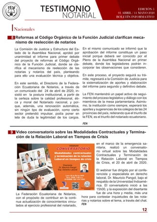 EDICIÓN 5
01 ABRIL / 11 MAYO 2020
BOLETÍN INFORMATIVO
Nacionales
TESTIMONIO
NOTARIAL
Reformas al Código Orgánico de la Función Judicial clarifican meca-
nismo de reelección de notarios
En el mismo comunicado se informó que la
aprobación del informe constituye un paso
inicial porque deberá ser conocido por el
Pleno de la Asamblea Nacional en primer
debate, donde los legisladores podrán in-
corporar las observaciones que consideren.
En este proceso, el proyecto seguirá su trá-
mite, regresará a la Comisión de Justicia para
la sistematización de aportes y elaboración
del informe para segundo y definitivo debate.
La FEN mantendrá un papel activo de segui-
miento del proceso legislativo y diálogo con los
miembros de la mesa parlamentaria. Asimis-
mo, la institución como siempre, esperará los
aportes y sugerencias de los colegios de las 24
provincias del país, reiterando que el triunfo de
la FEN, es el triunfo del notariado ecuatoriano.
FEN
Video conversatorio sobre las Modalidades Contractuales y Termina-
ción de la Relación Laboral en Tiempos de Crisis
en el marco de la emergencia sa-
nitaria, realizó un conversato-
rio virtual sobre las Modalidades
Contractuales y Terminación de
la Relación Laboral en Tiempos
de Crisis, el 20 de abril de 2020.
El webinar fue dirigido por el confe-
rencista y especialista en derecho
laboral, Dr. Mauricio Pangol, bajo el
respaldo de la Universidad Indoamé-
rica. El conversatorio inició a las
15h00, y la exposición del disertante
fue de una hora y media, más una
hora para contestar inquietudes de las nota-
rias y notarios sobre el tema, a través del chat.
FEN
La Comisión de Justicia y Estructura del Es-
tado de la Asamblea Nacional, aprobó por
unanimidad el informe para primer debate
del proyecto de reformas al Código Orgá-
nico de la Función Judicial, donde se cla-
rifica el mecanismo de reelección de las
notarias y notarios del país, planteando
para ello una evaluación técnica y objetiva.
En este sentido, el Directorio de la Federa-
ción Ecuatoriana de Notarios, a través de
un comunicado del 24 de abril de 2020, in-
sistió en la postura institucional, a partir de
la certeza sobre la calidad profesional, éti-
ca y moral del Notariado nacional, y por-
que, además, una renovación automática,
sin ningún tipo de evaluación, como cierto
sector pretendió impulsar, podía poner en
tela de duda la legitimidad de los cargos.
9
8
La Federación Ecuatoriana de Notarios,
con el propósito de contribuir en la conti-
nua actualización de conocimientos vincu-
lados al ejercicio profesional del notariado,
12
 