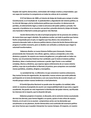 forjador del espíritu democrático, estimulador del trabajo creativo y emprendedor, que
sea capaz de incentivar la competencia en todas las esferas de la sociedad.

            El 27 de febrero de 1989 y el intento de Golpe de Estado para romper el orden
Constitucional, es el resultado de la podredumbre y degradación del sistema político, es
la crisis de liderazgo y de las instituciones políticas que envuelve a la democracia de
partidos, al ordenamiento legal y a toda la estructura del poder público y privado. Por
supuesto, el problema no se resuelve con parches y picardía electoral y Golpe de Estado;
sino haciendo la libertad la senda para generar más libertad.

          Acción Democrática ha sido el principal propulsor de los procesos de cambio y
de nuevo tiene que seguir siéndolo. No podemos ocultar con todo lo positivo que hemos
hecho conquistado para el país, lo negativo que hoy afecta a los venezolanos. Es
necesario desnudar todo un discurso político dentro y fuera de Acción Democrática que
pregona el cambio necesario, pero se desdice con actitudes y conductas que niegan la
voluntad transformadora.

            Debemos diseñar un nuevo Sistema Político para Venezuela. Estamos
presenciando dos Venezuela: Una oficial, agónica, caduca y envejecida y otra vital,
dinámica y pujante. Se enjuicia una manera de gobernar y ser gobernado en todas sus
facetas. Las circunstancias históricas han cambiado y por lo tanto el sistema político
(hombres, ideas e instituciones) comienzan a perder vigor frente a una realidad
compleja, diversa y dinámica, que expresa signos embrionarios de un nuevo sistema
político, cuyo eje es profundizar la libertad y la justicia, para conquistar una sociedad
menos partidista, estadista, dirigista y monopólica.

           La sociedad de hoy es diferente a la que conocieron nuestros antecesores.
Hay nuevas formas de organización, de expresión; nuevos actores que están pidiendo
participación en la toma de decisiones y con una nueva forma de concebir el país y al
mundo porque existen nuevas tendencias a nivel planetario.

           El Comité Ejecutivo Nacional no puede estar de espalda a la realidad, debe
existir en nosotros el propósito de asumir con responsabilidad todo lo que esta y seguirá
sucediendo. No puede ser más importante la distribución del poder interno, sacrificando
los intereses de la mayoría, que la situación del país.

           Debemos propiciar el examen, la discusión, de lo contrario iremos acumulando
derrota tras derrota, pues hemos llegado a un punto, quizás el más crítico de nuestra
historia, en el cual si no se asumen compromisos serios con las demandas que
actualmente se nos plantean, Acción Democrática será sustituida del escenario político
por otras fuerzas que si puedan interpretar los nuevos tiempos: Al respecto, en nuestra
 