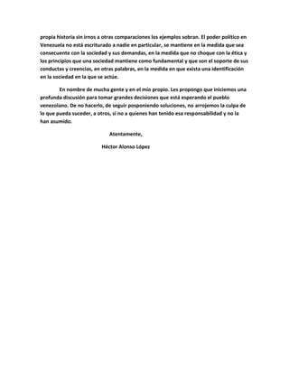 propia historia sin irnos a otras comparaciones los ejemplos sobran. El poder político en
Venezuela no está escriturado a nadie en particular, se mantiene en la medida que sea
consecuente con la sociedad y sus demandas, en la medida que no choque con la ética y
los principios que una sociedad mantiene como fundamental y que son el soporte de sus
conductas y creencias, en otras palabras, en la medida en que exista una identificación
en la sociedad en la que se actúe.

        En nombre de mucha gente y en el mío propio. Les propongo que iniciemos una
profunda discusión para tomar grandes decisiones que está esperando el pueblo
venezolano. De no hacerlo, de seguir posponiendo soluciones, no arrojemos la culpa de
lo que pueda suceder, a otros, si no a quienes han tenido esa responsabilidad y no la
han asumido.

                             Atentamente,

                          Héctor Alonso López
 