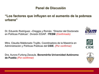 Panel de Discusión

“Los factores que influyen en el aumento de la pobreza
urbana”


Dr. Eduardo Rodríguez –Oreggia y Román. “Director del Doctorado
en Políticas Públicas”. División EGAP. ITESM (Confirmado)


Mtra. Claudia Maldonado Trujillo, Coordinadora de la Maestría en
Administración y Políticas Públicas del CIDE. (Por confirmar)


Dra. Aurora Furlong Zacaula. Benemérita Universidad Autónoma
de Puebla (Por confirmar)
 