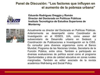Panel de Discusión: “Los factores que influyen en
               el aumento de la pobreza urbana”

       Eduardo Rodríguez Oreggia y Román
       Director del Doctorado en Políticas Públicas
       Instituto Tecnológico de Estudios Superiores de
       Monterrey

       Actualmente es director del Doctorado en Políticas Públicas.
       Anteriormente se desempeñó como Coordinador de
       Investigación en el IIDSES, UIA, como asesor del
       subsecretario de Desarrollo urbano en Sedesol, y
       Coordinación de Publicaciones e Investigación en la CISS.
       Es consultor para diversos organismos como el Banco
       Mundial, Programa de las Naciones Unidas, Secretaría de la
       Función Pública, entre otros. También a participado en
       diversas evaluaciones de política social como el programa
       Oportunidades y otros de calidad educativa en zonas rurales
       marginadas. También es editor asociado de la revista
       académica Well-being and Social Policy.
 