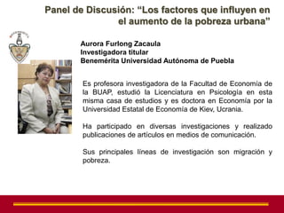 Panel de Discusión: “Los factores que influyen en
               el aumento de la pobreza urbana”

       Aurora Furlong Zacaula
       Investigadora titular
       Benemérita Universidad Autónoma de Puebla


        Es profesora investigadora de la Facultad de Economía de
        la BUAP, estudió la Licenciatura en Psicología en esta
        misma casa de estudios y es doctora en Economía por la
        Universidad Estatal de Economía de Kiev, Ucrania.

        Ha participado en diversas investigaciones y realizado
        publicaciones de artículos en medios de comunicación.

        Sus principales líneas de investigación son migración y
        pobreza.
 