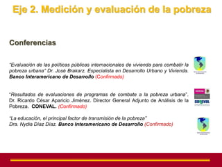 Eje 2. Medición y evaluación de la pobreza


Conferencias

“Evaluación de las políticas públicas internacionales de vivienda para combatir la
pobreza urbana” Dr. José Brakarz. Especialista en Desarrollo Urbano y Vivienda.
Banco Interamericano de Desarrollo (Confirmado)


“Resultados de evaluaciones de programas de combate a la pobreza urbana”.
Dr. Ricardo César Aparicio Jiménez. Director General Adjunto de Análisis de la
Pobreza. CONEVAL. (Confirmado)

“La educación, el principal factor de transmisión de la pobreza”
Dra. Nydia Díaz Díaz. Banco Interamericano de Desarrollo (Confirmado)
 