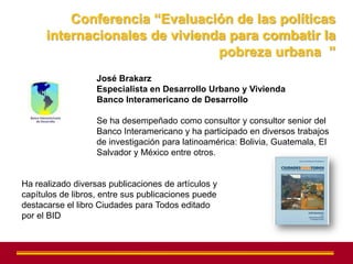 Conferencia “Evaluación de las políticas
      internacionales de vivienda para combatir la
                                pobreza urbana ”
                   José Brakarz
                   Especialista en Desarrollo Urbano y Vivienda
                   Banco Interamericano de Desarrollo

                   Se ha desempeñado como consultor y consultor senior del
                   Banco Interamericano y ha participado en diversos trabajos
                   de investigación para latinoamérica: Bolivia, Guatemala, El
                   Salvador y México entre otros.


Ha realizado diversas publicaciones de artículos y
capítulos de libros, entre sus publicaciones puede
destacarse el libro Ciudades para Todos editado
por el BID
 