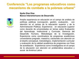 Conferencia “Los programas educativos como
 mecanismo de combate a la pobreza urbana”
        Nydia Díaz Díaz
        Banco Interamericano de Desarrollo

        Amplia experiencia en educación en el campo de análisis de
        políticas públicas (concepción, gestión, evaluación, con
        atención en el campo de la educación superior y de la
        Administración Pública). Experiencia en educación superior
        como docente de universidades en temas sobre Evaluación
        del Aprendizaje, Institucional y Curricular, Gerencia del
        Desarrollo Humano, Metodología de la Investigación.
        Experiencia como coordinadora de programas académicos
        universitarios pregrado, maestría y doctorado con atención en
        el diseño conceptual, metodológico, implementación curricular
        y evaluación de la calidad académica de programas con fines
        de acreditación. Experiencia como investigadora en el campo
        de la educación con atención en problemática educativa y
        social de América Latina
 