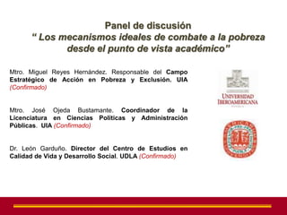 Panel de discusión
      “ Los mecanismos ideales de combate a la pobreza
             desde el punto de vista académico”

Mtro. Miguel Reyes Hernández. Responsable del Campo
Estratégico de Acción en Pobreza y Exclusión. UIA
(Confirmado)


Mtro. José Ojeda Bustamante. Coordinador de la
Licenciatura en Ciencias Políticas y Administración
Públicas. UIA (Confirmado)


Dr. León Garduño. Director del Centro de Estudios en
Calidad de Vida y Desarrollo Social. UDLA (Confirmado)
 