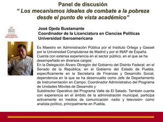 Panel de discusión
“ Los mecanismos ideales de combate a la pobreza
       desde el punto de vista académico”
       José Ojeda Bustamante
       Coordinador de la Licenciatura en Ciencias Políticas
       Universidad Iberoamericana

       Es Maestro en Administración Pública por el Instituto Ortega y Gasset
       por la Universidad Complutense de Madrid y por el INAP de España.
       Cuenta con extensa experiencia en el sector público, en el que se ha
       desempeñado en diversos cargos:
       En la Delegación Álvaro Obregón del Gobierno del Distrito Federal; en el
       Senado de la República; en el Gobierno del Estado de Puebla,
       específicamente en la Secretaría de Finanzas y Desarrollo Social,
       dependencia en la que se ha desenvuelto como Jefe de Departamento
       de Instrumentación en Campo; Coordinador Administrativo del Programa
       de Unidades Móviles de Desarrollo y
       Subdirector Operativo del Programa Valle de El Salado. También cuenta
       con experiencia en el ámbito de la administración municipal, participa
       activamente en medios de comunicación -radio y televisión- como
       analista político, principalmente en Puebla.
 