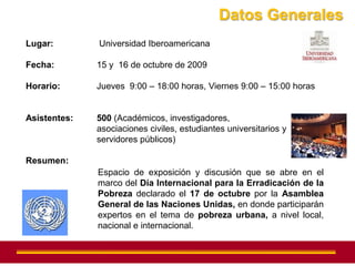 Datos Generales
Lugar:        Universidad Iberoamericana

Fecha:        15 y 16 de octubre de 2009

Horario:      Jueves 9:00 – 18:00 horas, Viernes 9:00 – 15:00 horas


Asistentes:   500 (Académicos, investigadores,
              asociaciones civiles, estudiantes universitarios y
              servidores públicos)

Resumen:
              Espacio de exposición y discusión que se abre en el
              marco del Día Internacional para la Erradicación de la
              Pobreza declarado el 17 de octubre por la Asamblea
              General de las Naciones Unidas, en donde participarán
              expertos en el tema de pobreza urbana, a nivel local,
              nacional e internacional.
 