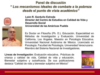 Panel de discusión
    “ Los mecanismos ideales de combate a la pobreza
           desde el punto de vista académico”
                 León R. Garduño Estrada
                 Director del Centro de Estudios en Calidad de Vida y
                 Desarrollo Social
                 Universidad de las Américas Puebla

                 Es Doctor en Filosofía (Ph. D.). Educación. Especialidad en
                 Métodos de Investigación y Evaluación. Universidad de
                 California, Los Ángeles. Maestro en Psicología Educativa.
                 Universidad Nacional Autónoma de México. Licenciado en
                 Psicología. Facultad de Psicología. Universidad Veracruzana.
                 Miembro del Sistema Nacional de Investigadores.

Líneas de Investigación: Evaluación educativa, Prácticas de
crianza y calidad de vida, Calidad de vida y educación,
Bienestar subjetivo y autoeficacia. De sus publicaciones
destaca “Calidad de vida y bienestar subjetivo en México”
 