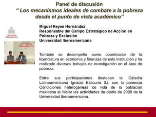 Panel de discusión
“ Los mecanismos ideales de combate a la pobreza
       desde el punto de vista académico”
        Miguel Reyes Hernández
        Responsable del Campo Estratégico de Acción en
        Pobreza y Exclusión
        Universidad Iberoamericana


        También se desempeña como coordinador de la
        licenciatura en economía y finanzas de esta institución y ha
        realizado diversos trabajos de investigación en el área de
        pobreza.

        Entre sus participaciones destacan la Cátedra
        Latinoamericana Ignacio Ellacuría SJ, con la ponencia
        Condiciones heterogéneas de vida de la población
        mexicana al iniciar las actividades de otoño de 2009 de la
        Universidad Iberoamericana.
 