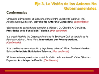 Eje 3. La Visión de los Actores No
                                           Gubernamentales
Conferencias
“Antorcha Campesina: 35 años de lucha contra la pobreza urbana”. Ing.
Aquiles Córdova Morán. Movimiento Antorcha Campesina. (Confirmado)

“Educación de calidad para cambiar a México”. Dr. Claudio X. González,
Presidente de la Fundación Televisa. (Por confirmar)

“La creatividad de las Organizaciones de la Sociedad Civil al servicio de la
Pobreza Urbana”. Anna York. Innovations por Poverty Actions.
(Confirmado)

“Los medios de comunicación y la pobreza urbana”. Mtra . Denisse Maerker
Salmón Periodista Noticiarios Televisa. (Por confirmar)

“Pobreza urbana y exclusión social: la visión de la sociedad”. Víctor Sánchez
Espinosa. Arzobispo de Puebla. (Confirmado)
 