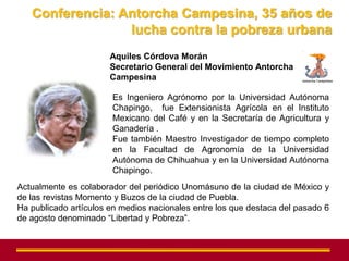 Conferencia: Antorcha Campesina, 35 años de
                 lucha contra la pobreza urbana
                       Aquiles Córdova Morán
                       Secretario General del Movimiento Antorcha
                       Campesina

                       Es Ingeniero Agrónomo por la Universidad Autónoma
                       Chapingo, fue Extensionista Agrícola en el Instituto
                       Mexicano del Café y en la Secretaría de Agricultura y
                       Ganadería .
                       Fue también Maestro Investigador de tiempo completo
                       en la Facultad de Agronomía de la Universidad
                       Autónoma de Chihuahua y en la Universidad Autónoma
                       Chapingo.
Actualmente es colaborador del periódico Unomásuno de la ciudad de México y
de las revistas Momento y Buzos de la ciudad de Puebla.
Ha publicado artículos en medios nacionales entre los que destaca del pasado 6
de agosto denominado “Libertad y Pobreza”.
 