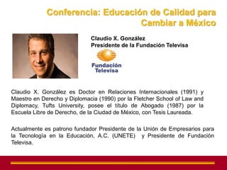 Conferencia: Educación de Calidad para
                                  Cambiar a México
                             Claudio X. González
                             Presidente de la Fundación Televisa




Claudio X. González es Doctor en Relaciones Internacionales (1991) y
Maestro en Derecho y Diplomacia (1990) por la Fletcher School of Law and
Diplomacy, Tufts University, posee el título de Abogado (1987) por la
Escuela Libre de Derecho, de la Ciudad de México, con Tesis Laureada.

Actualmente es patrono fundador Presidente de la Unión de Empresarios para
la Tecnología en la Educación, A.C. (UNETE) y Presidente de Fundación
Televisa.
 