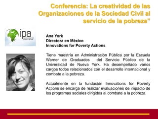 Conferencia: La creatividad de las
Organizaciones de la Sociedad Civil al
              servicio de la pobreza”

  Ana York
  Directora en México
  Innovations for Poverty Actions

  Tiene maestría en Administración Pública por la Escuela
  Warner de Graduados        del Servicio Público de la
  Universidad de Nueva York. Ha desempeñado varios
  cargos todos relacionados con el desarrollo internacional y
  combate a la pobreza.

  Actualmente en la fundación Innovations for Poverty
  Actions se encarga de realizar evaluaciones de impacto de
  los programas sociales dirigidos al combate a la pobreza.
 