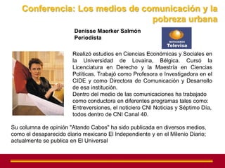 Conferencia: Los medios de comunicación y la
                                 pobreza urbana
                        Denisse Maerker Salmón
                        Periodista

                        Realizó estudios en Ciencias Económicas y Sociales en
                        la Universidad de Lovaina, Bélgica. Cursó la
                        Licenciatura en Derecho y la Maestría en Ciencias
                        Políticas. Trabajó como Profesora e Investigadora en el
                        CIDE y como Directora de Comunicación y Desarrollo
                        de esa institución.
                        Dentro del medio de las comunicaciones ha trabajado
                        como conductora en diferentes programas tales como:
                        Entreversiones, el noticiero CNI Noticias y Séptimo Día,
                        todos dentro de CNI Canal 40.

Su columna de opinión "Atando Cabos" ha sido publicada en diversos medios,
como el desaparecido diario mexicano El Independiente y en el Milenio Diario;
actualmente se publica en El Universal
 