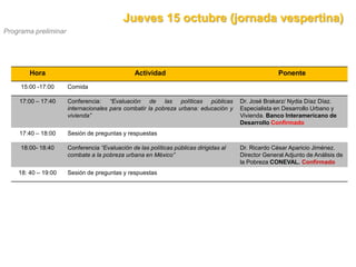 Jueves 15 octubre (jornada vespertina)
Programa preliminar




        Hora                                    Actividad                                            Ponente
     15:00 -17:00     Comida

    17:00 – 17:40     Conferencia: “Evaluación de las políticas públicas               Dr. José Brakarz/ Nydia Díaz Díaz.
                      internacionales para combatir la pobreza urbana: educación y     Especialista en Desarrollo Urbano y
                      vivienda”                                                        Vivienda. Banco Interamericano de
                                                                                       Desarrollo Confirmado
    17:40 – 18:00     Sesión de preguntas y respuestas

     18:00- 18:40     Conferencia “Evaluación de las políticas públicas dirigidas al   Dr. Ricardo César Aparicio Jiménez.
                      combate a la pobreza urbana en México”                           Director General Adjunto de Análisis de
                                                                                       la Pobreza CONEVAL. Confirmado
    18: 40 – 19:00    Sesión de preguntas y respuestas
 