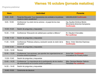 Viernes 16 octubre (jornada matutina)
Programa preliminar


     Hora                                   Actividad                                             Ponente
   8;00 – 9:20    Panel de Discusión “Los mecanismos de combate a la pobreza        UIA/UDLA/UIA Confirmado
                  desde la visión académica”
  9:20 - 10:00    Conferencia “La visión de los actores: el papel de los mas        Ing. Aquiles Córdova Morán.
                  afectados”.                                                       Movimiento Antorcha Campesina
                                                                                    Confirmado
  10:00 -10:20    Sesión de preguntas y respuestas

  10:20 – 11:00   Conferencia “Educación de calidad para cambiar a México”          Dr. Claudio X González
                                                                                    Por confirmar
  11:00- 11:20    Sesión de preguntas y respuestas

  11:20 – 12:00   Conferencia “Pobreza urbana y exclusión social, la visión de la   Mons. Víctor Sánchez Espinosa
                  sociedad”                                                         Confirmado
  12:00-12:20     Sesión de preguntas y respuestas

  12:20 – 12:40   Receso

  12:40 – 13:20   Conferencia “Las opciones que aportan las organizaciones en       Anna York Confirmado
                  la lucha contra la pobreza “                                      Innovations for Poverty Action
  13:20- 13:40    Sesión de preguntas y respuestas
  13:40 – 14:20   Conferencia: “La importancia de la participación de los medios    Mtra. Denisse Maerker Salmón.
                  de comunicación en la lucha contra la pobreza”.                   Periodista Por confirmar
  14:20 – 14:40   Sesión de preguntas y respuestas

  14:40 -15:00    Ceremonia de clausura
 