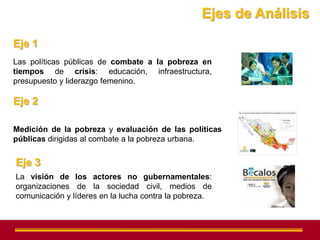 Ejes de Análisis

Eje 1
Las políticas públicas de combate a la pobreza en
tiempos de crisis: educación, infraestructura,
presupuesto y liderazgo femenino.

Eje 2

Medición de la pobreza y evaluación de las políticas
públicas dirigidas al combate a la pobreza urbana.


Eje 3
La visión de los actores no gubernamentales:
organizaciones de la sociedad civil, medios de
comunicación y líderes en la lucha contra la pobreza.
 