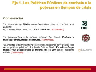 Eje 1. Las Políticas Públicas de combate a la
                          pobreza en tiempos de crisis

Conferencias
“La educación en México como herramienta para el combate a la
pobreza”.
Dr. Enrique Cabrero Mendoza. Director del CIDE. (Confirmado)


“La infraestructura y la pobreza urbana”. Guy Stuart, Profesor e
Investigador Universidad de Harvard. (Confirmado)

“El liderazgo femenino en tiempos de crisis: ingrediente clave para el éxito
de las políticas públicas”. Ana María Salazar Slack, Periodista Grupo
Imagen y Ex Subsecretaria de Defensa de los EUA con el Presidente
Clinton. (Confirmada)
 