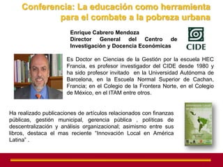Conferencia: La educación como herramienta
            para el combate a la pobreza urbana
                        Enrique Cabrero Mendoza
                        Director General del Centro de
                        Investigación y Docencia Económicas

                      Es Doctor en Ciencias de la Gestión por la escuela HEC
                      Francia, es profesor investigador del CIDE desde 1980 y
                      ha sido profesor invitado en la Universidad Autónoma de
                      Barcelona, en la Escuela Normal Superior de Cachan,
                      Francia; en el Colegio de la Frontera Norte, en el Colegio
                      de México, en el ITAM entre otros.


Ha realizado publicaciones de artículos relacionados con finanzas
públicas, gestión municipal, gerencia pública , políticas de
descentralización y análisis organizacional; asimismo entre sus
libros, destaca el mas reciente “Innovación Local en América
Latina” .
 