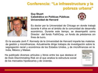 Conferencia: “La infraestructura y la
                                         pobreza urbana”
                        Guy Stuart
                        Catedrático en Políticas Públicas
                        Universidad de Harvard

                        Es doctor por la Universidad de Chicago en donde trabajó
                        durante 4 años en el ámbito de la comunidad de desarrollo
                        económico. Durante este tiempo, se desempeñó como
                        Director del fondo FaithCorp, un fondo de préstamos sin
                        fines de lucro.
En la escuela Jonh F. Kennedy de la Universidad de Harvard imparte las materias
de gestión y microfinanzas. Actualmente dirige trabajos de investigación sobre la
segregación racial y económica de los Estados Unidos, y de microfinanzas en la
India, México y Malawi.

Ha publicado diversos artículos y libros entre los que destaca el
de título Discriminating Risk en el que analiza la estructura social
de los mercados hipotecarios y de vivienda.
 