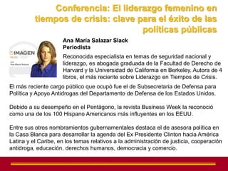 Conferencia: El liderazgo femenino en
          tiempos de crisis: clave para el éxito de las
                                    políticas públicas
                     Ana María Salazar Slack
                     Periodista
                     Reconocida especialista en temas de seguridad nacional y
                     liderazgo, es abogada graduada de la Facultad de Derecho de
                     Harvard y la Universidad de California en Berkeley. Autora de 4
                     libros, el más reciente sobre Liderazgo en Tiempos de Crisis.
El más reciente cargo público que ocupó fue el de Subsecretaria de Defensa para
Política y Apoyo Antidrogas del Departamento de Defensa de los Estados Unidos.

Debido a su desempeño en el Pentágono, la revista Business Week la reconoció
como una de los 100 Hispano Americanos más influyentes en los EEUU.

Entre sus otros nombramientos gubernamentales destaca el de asesora política en
la Casa Blanca para desarrollar la agenda del Ex Presidente Clinton hacia América
Latina y el Caribe, en los temas relativos a la administración de justicia, cooperación
antidroga, educación, derechos humanos, democracia y comercio.
 