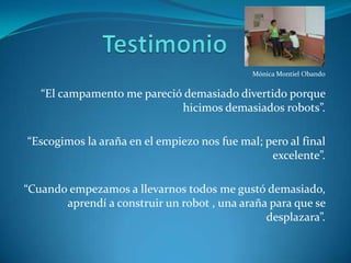 TestimonioMónica Montiel Obando“El campamento me pareció demasiado divertido porque hicimos demasiados robots”.“Escogimos la araña en el empiezo nos fue mal; pero al final excelente”.“Cuando empezamos a llevarnos todos me gustó demasiado, aprendí a construir un robot , una araña para que se desplazara”.
