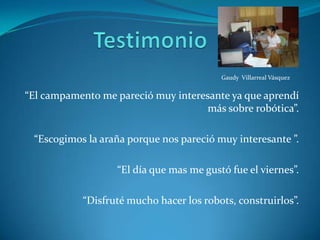 TestimonioGaudy  Villarreal Vásquez“El campamento me pareció muy interesante ya que aprendí más sobre robótica”.“Escogimos la araña porque nos pareció muy interesante ”.“El día que mas me gustó fue el viernes”.“Disfruté mucho hacer los robots, construirlos”.