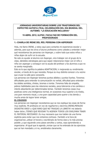 JORNADAS UNIVERSITARIAS SOBRE LOS TRASTORNOS DEL
   ESPECTRO AUTISTA (TEA), CELEBRACIÓN DEL DÍA MUNDIAL DEL
             AUTISMO, “LA EDUCACIÓN INCLUSIVA”

         19 ABRIL 2012, ULPGC, FACULTAD DE FORMACIÓN DEL
                           PROFESORADO

1.- CHARLA DE IRENE DEL RÍO, PERSONA CON ASPERGER

Hola, me llamo IRENE, y estoy aquí para contarles mi experiencia escolar y
además, para que les sirva a futuros profesores como ustedes a entender mejor
qué necesitamos las personas con Asperger, y sobre todo que estos niños y
niñas dejen de sufrir en la escuela.
No solo es ayudar al alumno con Asperger, sino trabajar con el grupo de la
clase, dándoles estrategias para que sepan relacionarse mejor con el niño o
niña con asperger y conseguir con la ayuda del profesor y los alumnos a que no
se sienta marginado.
Esto es lo que significa la palabra ADAPTACION; ir mejorando su rendimiento
escolar, a través de lo que necesita. Porque es muy distinto conocer a tu vecino
que cruzar la calle para conocerlo.
Las personas con Asperger tenemos puntos débiles y puntos fuertes. Tenemos
dificultades para entender la comunicación no verbal, dificultad para entender
los dobles sentidos, chistes, bromas e ironías .Tenemos falta de empatía,
pobres habilidades para las relaciones sociales, poca tolerancia a los cambios e
interés absorbente por determinados temas .También tenemos cosas muy
positivas como una inteligencia normal, en ocasiones muy superior a la media,
una gran memoria visual, y una gran capacidad para querer a los demás y
mucha ansia de lograr tener amigos.
EL COLEGIO
Las personas con Asperger necesitamos que se nos explique las cosas de forma
muy explícita. Mi profesora en vez de regañarme y decirme;¡IRENE,MENUDO
DESASTRE ERES! o ¡QUE RARO QUE NO TRAIGAS LA LIBRETA! me debería
haber dicho ;TIENES QUE REVISAR TU AGENDA TODOS LOS DIAS,PARA TRAER
EL MATERIAL NECESARIO .Es muy necesario que nos hablen de una forma
explícita para evitar que nos sintamos confusos .También a la hora de
organizarnos ,utilizar el horario y escribírselo de forma clara y lo más precisa
posible ,y que siguiendo unos pasos sencillos y cortos, vaya aprendiendo a
organizarse .Al igual que la agenda ,revisar que se ha enterado de los ejercicios
que se han mandado y si no, anotárselos claramente.

                                                                                1
 